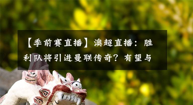 【季前赛直播】澳超直播：胜利队将引进曼联传奇？有望与C罗在季前赛对决！