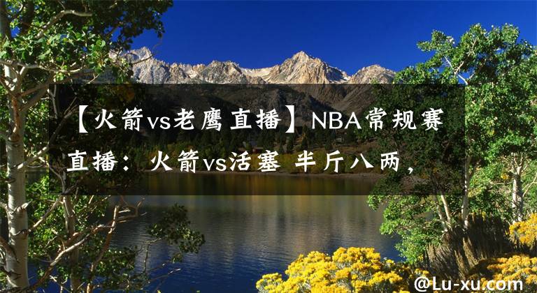【火箭vs老鹰直播】NBA常规赛直播：火箭vs活塞 半斤八两，新五虎欲显神威止颓势！