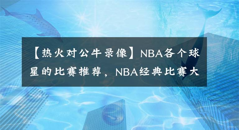 【热火对公牛录像】NBA各个球星的比赛推荐，NBA经典比赛大全，NBA经典比赛录像回放