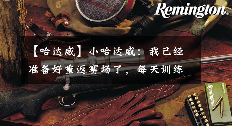 【哈达威】小哈达威:我已经准备好重返赛场了,每天训练都很有动力