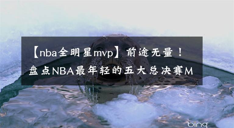 【nba全明星mvp】前途无量！盘点NBA最年轻的五大总决赛MVP：马刺队三全明星入选！