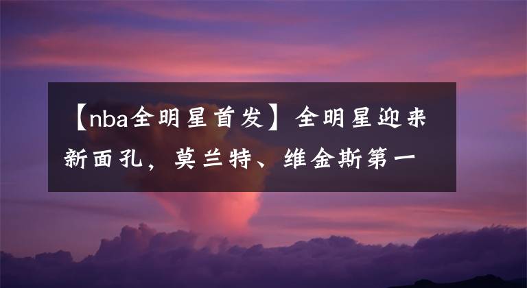 【nba全明星首发】全明星迎来新面孔，莫兰特、维金斯第一次入选就当首发