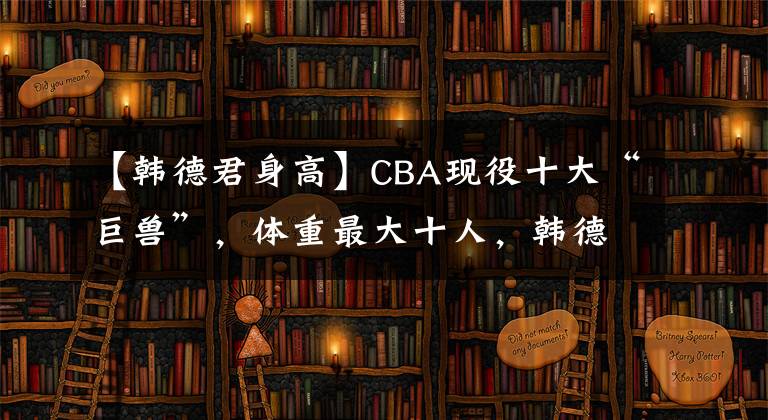 【韩德君身高】CBA现役十大“巨兽”,体重最大十人,韩德君未入榜