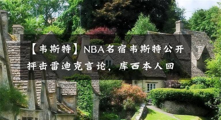 【韦斯特】NBA名宿韦斯特公开抨击雷迪克言论，库西本人回应