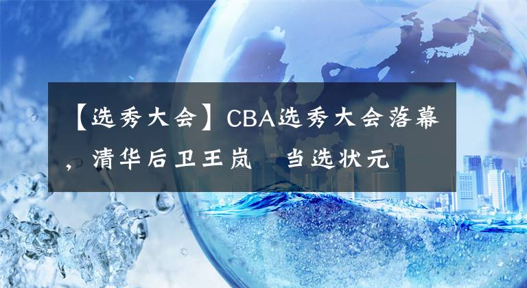 【选秀大会】CBA选秀大会落幕,清华后卫王岚嵚当选状元