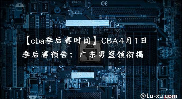 【cba季后赛时间】CBA4月1日季后赛预告:广东男篮领衔揭幕战!四支队伍率先对决!