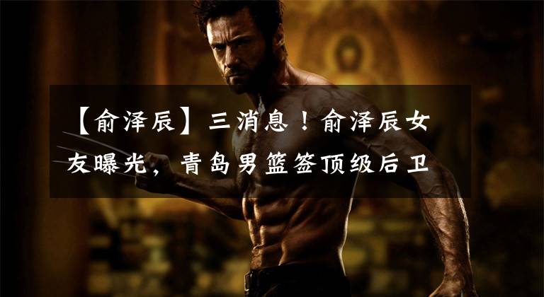 【俞泽辰】三消息!俞泽辰女友曝光,青岛男篮签顶级后卫,曝张庆鹏执掌天津