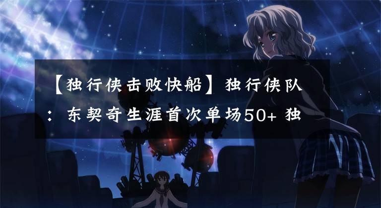 【独行侠击败快船】独行侠队：东契奇生涯首次单场50+ 独行侠击沉快船