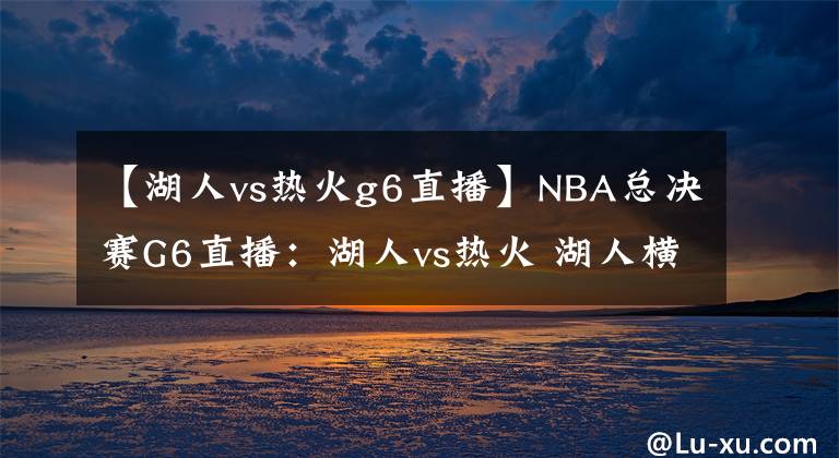 【湖人vs热火g6直播】NBA总决赛G6直播:湖人vs热火 湖人横扫热火夺冠还是被迫打抢七?