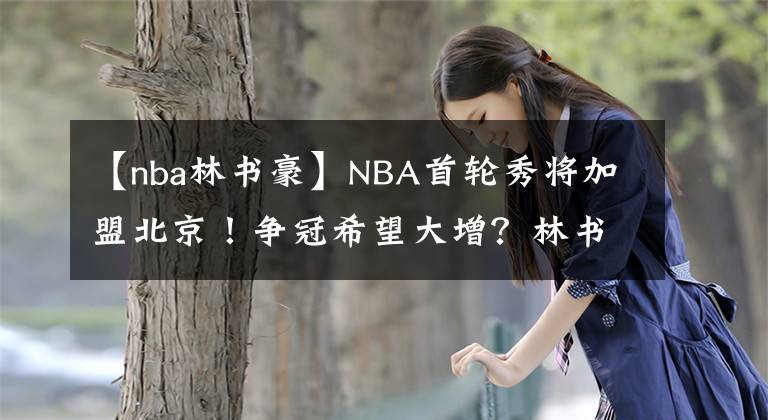 【nba林书豪】NBA首轮秀将加盟北京!争冠希望大增?林书豪,或许不会归队了