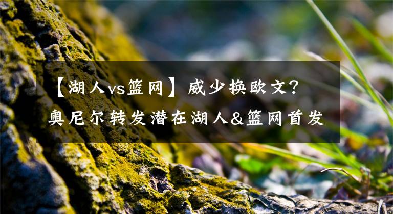 【湖人vs篮网】威少换欧文?奥尼尔转发潜在湖人&篮网首发阵容:詹欧眉VS杜威西