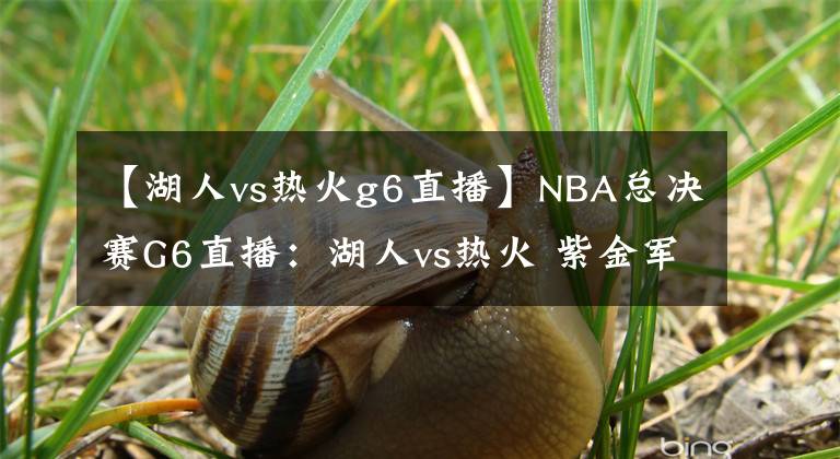 【湖人vs热火g6直播】NBA总决赛G6直播：湖人vs热火 紫金军迅速调整拒绝抢七势夺总冠军