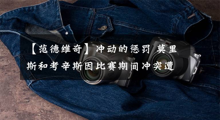 【范德维奇】冲动的惩罚 莫里斯和考辛斯因比赛期间冲突遭联盟罚款