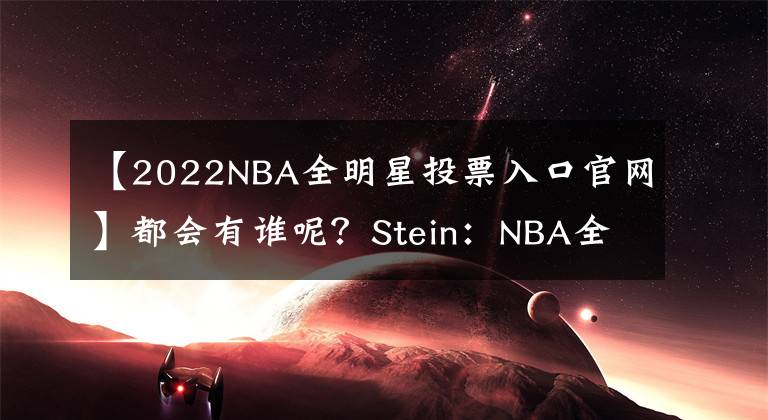 【2022NBA全明星投票入口官网】都会有谁呢?Stein:NBA全明星首发和队长将于下周五公布