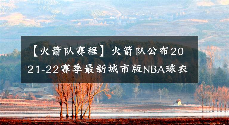 【火箭队赛程】火箭队公布2021-22赛季最新城市版NBA球衣以及12场穿新球衣的赛程
