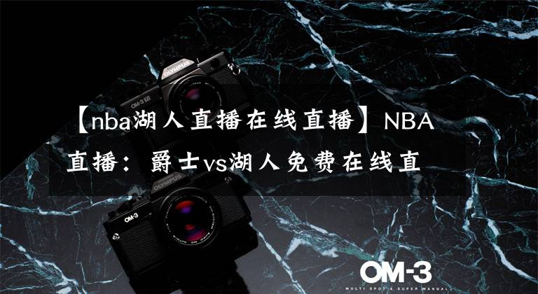 【nba湖人直播在线直播】NBA直播：爵士vs湖人免费在线直播 附全场录像回放地址！