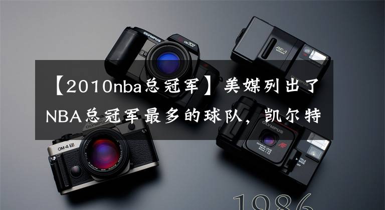 【2010nba总冠军】美媒列出了NBA总冠军最多的球队,凯尔特人有望获得队史第18冠吗