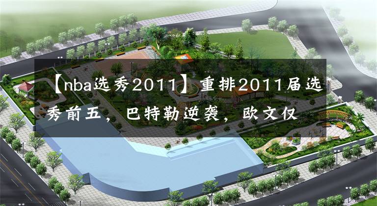 【nba选秀2011】重排2011届选秀前五,巴特勒逆袭,欧文仅探花,状元毋庸置疑