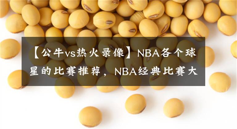 【公牛vs热火录像】NBA各个球星的比赛推荐，NBA经典比赛大全，NBA经典比赛录像回放