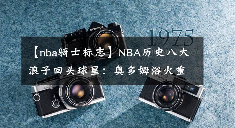 【nba骑士标志】NBA历史八大浪子回头球星：奥多姆浴火重生，JR到骑士成带刀侍卫