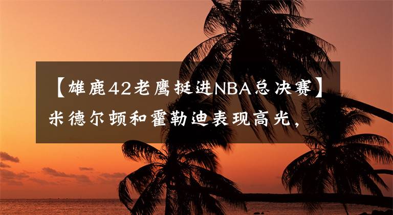 【雄鹿42老鹰挺进NBA总决赛】米德尔顿和霍勒迪表现高光,雄鹿4:2淘汰老鹰,打进总决赛