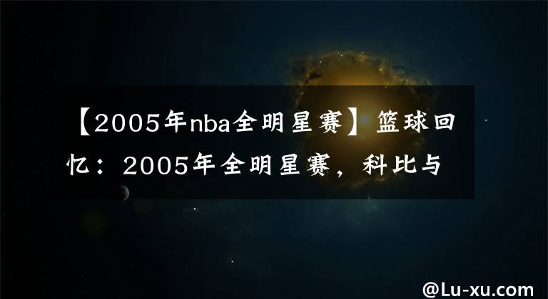 【2005年nba全明星赛】篮球回忆：2005年全明星赛，科比与詹姆斯明星赛舞台首次相遇