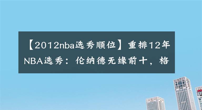 【2012nba选秀顺位】重排12年NBA选秀：伦纳德无缘前十，格林第五，状元不是利拉德！