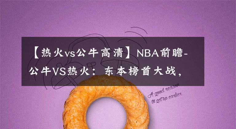 【热火vs公牛高清】NBA前瞻-公牛VS热火：东本榜首大战，热火有望借主场之利击败公牛