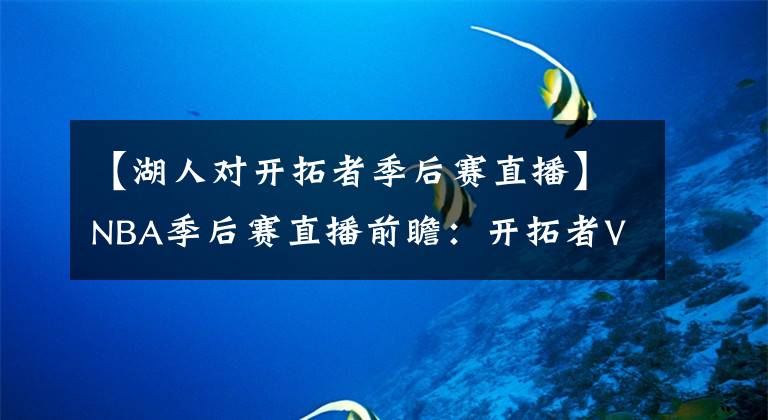 【湖人对开拓者季后赛直播】NBA季后赛直播前瞻：开拓者VS湖人，利指导缺阵，湖人强势晋级