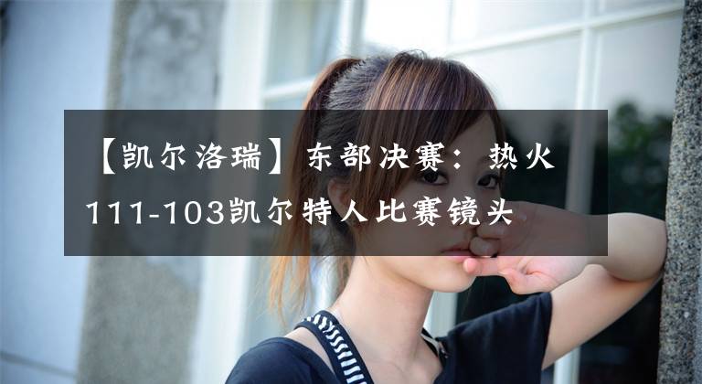 【凯尔洛瑞】东部决赛：热火111-103凯尔特人比赛镜头