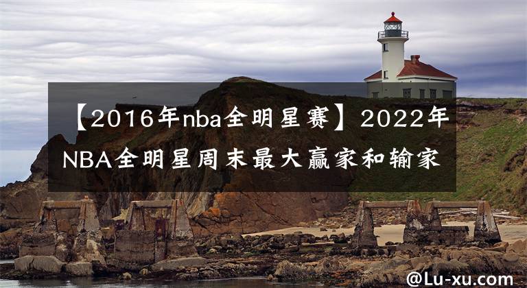 【2016年nba全明星赛】2022年NBA全明星周末最大赢家和输家：克利夫兰完胜，库里宝刀未老