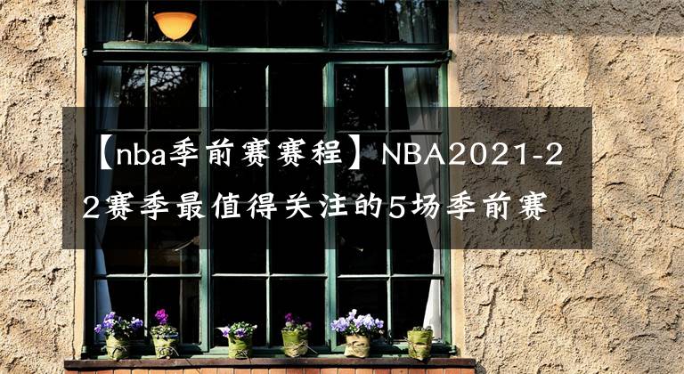 【nba季前赛赛程】NBA2021-22赛季最值得关注的5场季前赛,其中一场或是总决赛预演