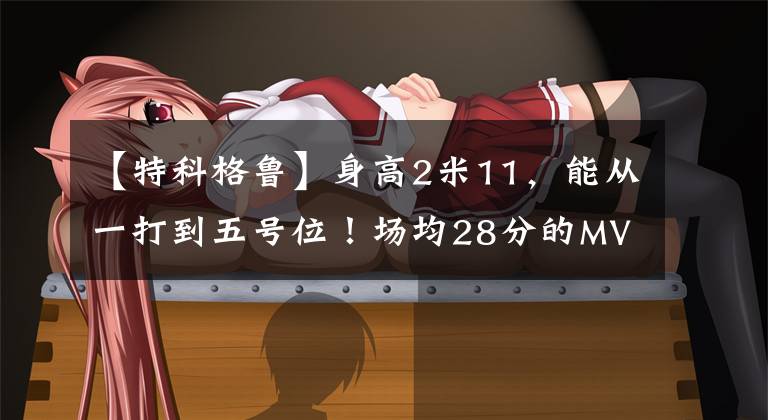 【特科格鲁】身高2米11,能从一打到五号位!场均28分的MVP,已正式试训火箭