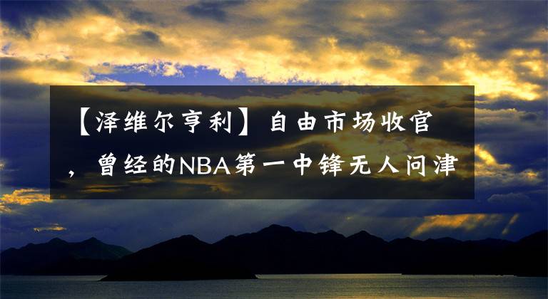 【泽维尔亨利】自由市场收官，曾经的NBA第一中锋无人问津，10年选秀成材率太低