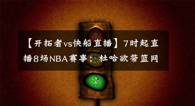 【开拓者vs快船直播】7时起直播8场NBA赛事：杜哈欲带篮网反弹 利拉德泡椒演飙分大战