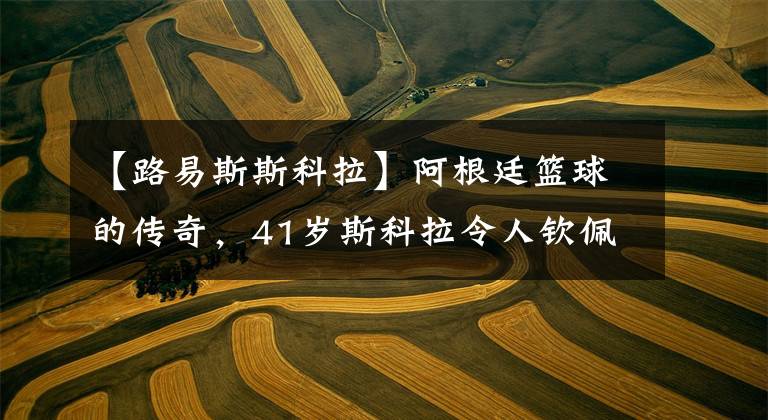 【路易斯斯科拉】阿根廷篮球的传奇,41岁斯科拉令人钦佩,梅西发文向他致敬