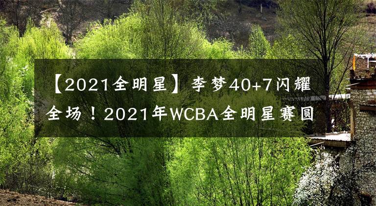 【2021全明星】李梦40+7闪耀全场!2021年WCBA全明星赛圆满结束
