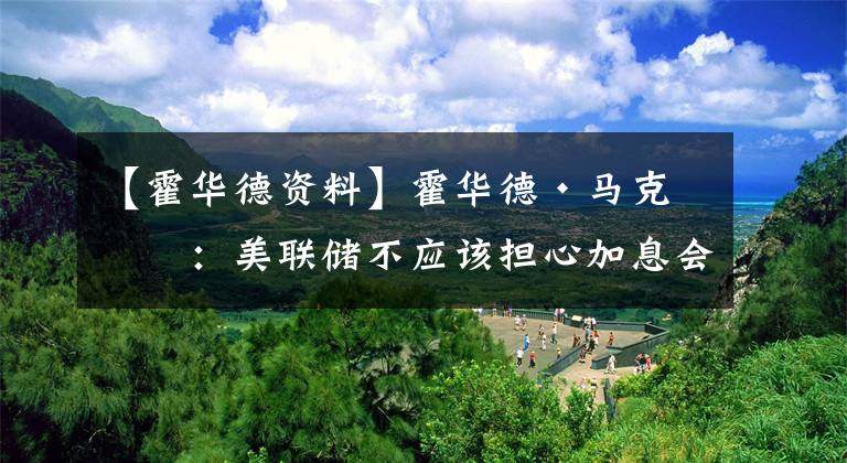 【霍华德资料】霍华德·马克斯:美联储不应该担心加息会引起众怒 它的职责是稳定经济而不是帮投资者赚钱