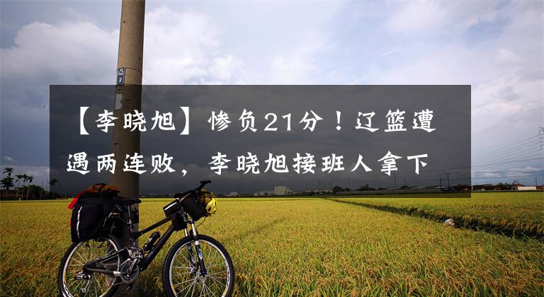 【李晓旭】惨负21分!辽篮遭遇两连败,李晓旭接班人拿下12分9篮板