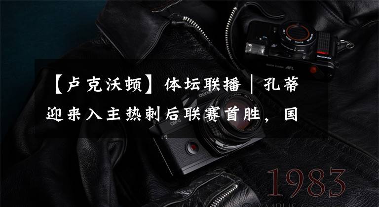 【卢克沃顿】体坛联播|孔蒂迎来入主热刺后联赛首胜,国王解雇卢克·沃顿