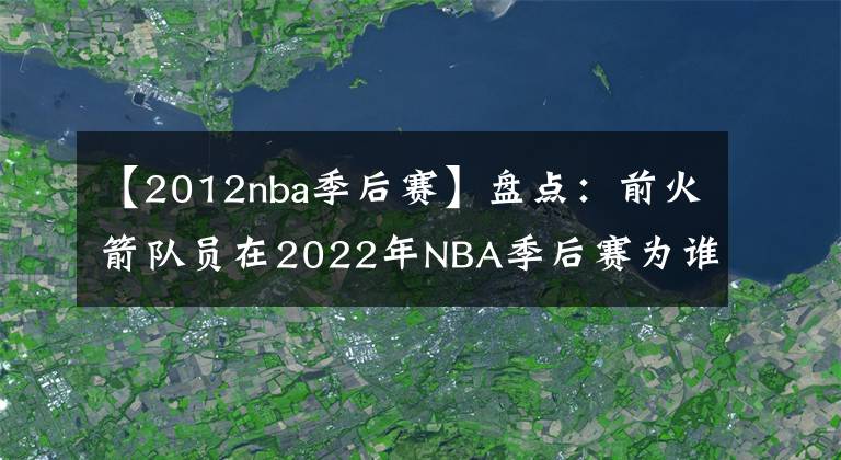 【2012nba季后赛】盘点:前火箭队员在2022年NBA季后赛为谁效力?或许今年会再次夺冠