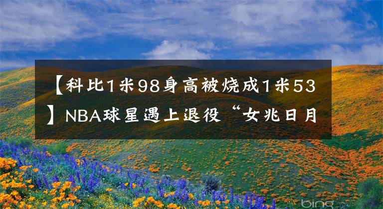 【科比1米98身高被烧成1米53】NBA球星遇上退役“女兆日月”:科比秒变1米7,300斤奥胖小鸟依人