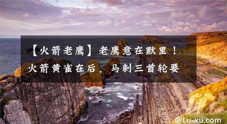 【火箭老鹰】老鹰意在默里!火箭黄雀在后,马刺三首轮要价不高,斯通筹划交易
