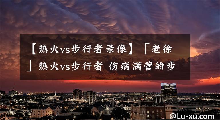 【热火vs步行者录像】「老徐」热火vs步行者 伤病满营的步行者如何阻挡势头正盛的热火