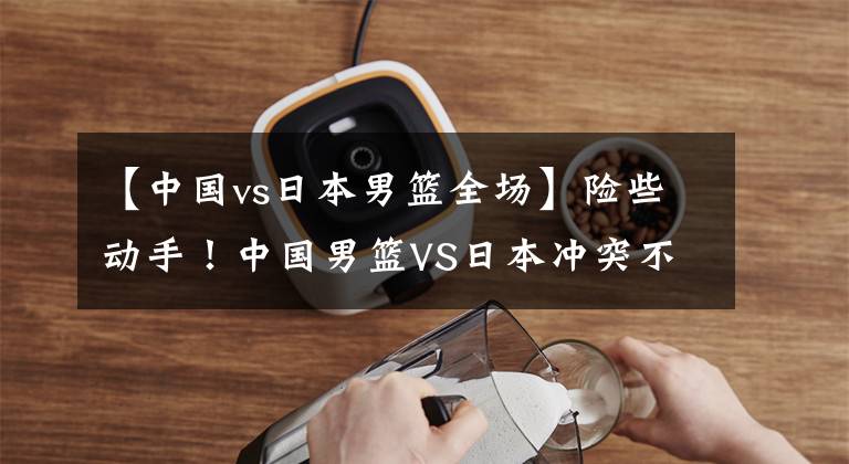 【中国vs日本男篮全场】险些动手！中国男篮VS日本冲突不断，大魔王爆发统治比赛