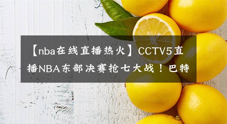 【nba在线直播热火】CCTV5直播NBA东部决赛抢七大战!巴特勒继续拯救热火?塔图姆死拼