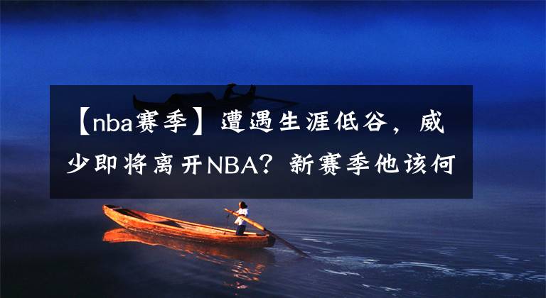 【nba赛季】遭遇生涯低谷,威少即将离开NBA?新赛季他该何去何从