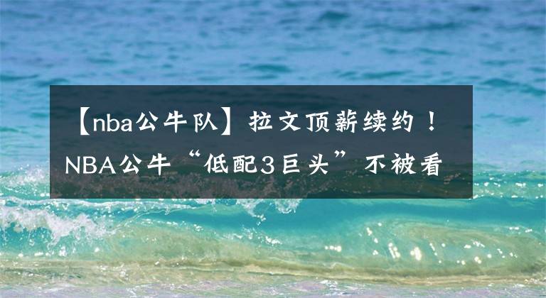 【nba公牛队】拉文顶薪续约!NBA公牛“低配3巨头”不被看好,难逃一轮游宿命