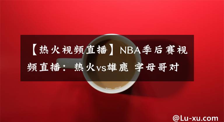 【热火视频直播】NBA季后赛视频直播：热火vs雄鹿 字母哥对阵巴特勒，雄鹿能否复仇
