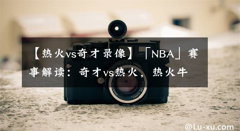 【热火vs奇才录像】「NBA」赛事解读：奇才vs热火，热火牛气冲天！